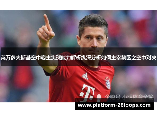 莱万多夫斯基空中霸主头球能力解析纵深分析如何主宰禁区之空中对决
