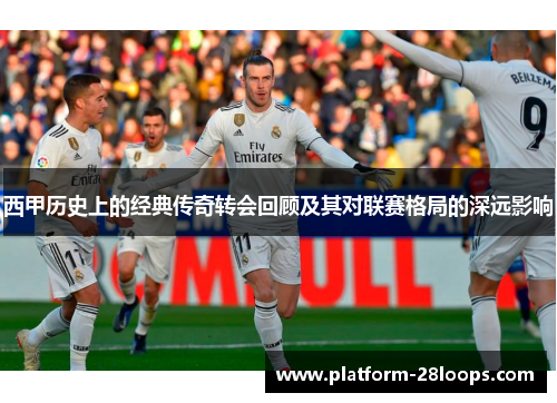 西甲历史上的经典传奇转会回顾及其对联赛格局的深远影响 西甲历史上的经典传奇转会回顾及其对联赛格局的深远影响