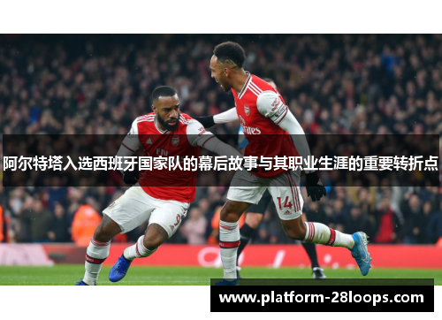 阿尔特塔入选西班牙国家队的幕后故事与其职业生涯的重要转折点 阿尔特塔入选西班牙国家队的幕后故事与其职业生涯的重要转折点