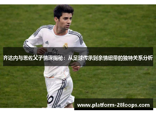 齐达内与恩佐父子情深揭秘:从足球传承到亲情纽带的独特关系分析 齐达内与恩佐父子情深揭秘:从足球传承到亲情纽带的独特关系分析