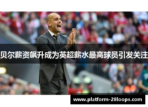 贝尔薪资飙升成为英超薪水最高球员引发关注