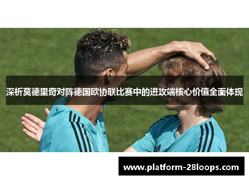 深析莫德里奇对阵德国欧协联比赛中的进攻端核心价值全面体现 深析莫德里奇对阵德国欧协联比赛中的进攻端核心价值全面体现