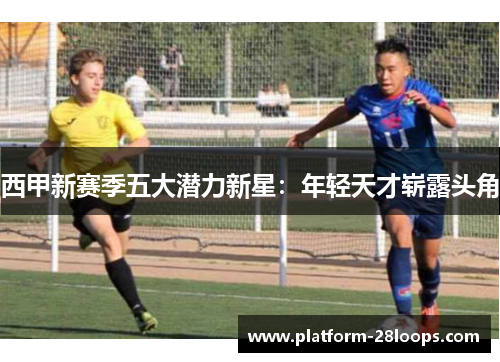 西甲新赛季五大潜力新星:年轻天才崭露头角 西甲新赛季五大潜力新星:年轻天才崭露头角