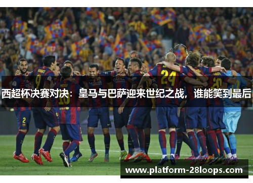 西超杯决赛对决：皇马与巴萨迎来世纪之战，谁能笑到最后