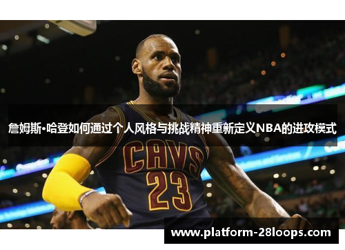 詹姆斯·哈登如何通过个人风格与挑战精神重新定义NBA的进攻模式