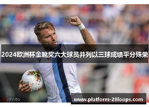 2024欧洲杯金靴奖六大球员并列以三球成绩平分殊荣 2024欧洲杯金靴奖六大球员并列以三球成绩平分殊荣