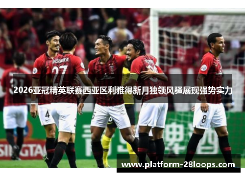 2026亚冠精英联赛西亚区利雅得新月独领风骚展现强势实力