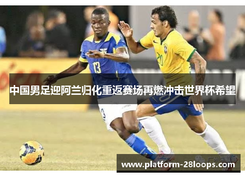 中国男足迎阿兰归化重返赛场再燃冲击世界杯希望