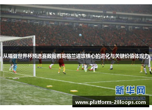 从福登世界杯预选赛数据看英格兰进攻核心的进化与关键价值体现力
