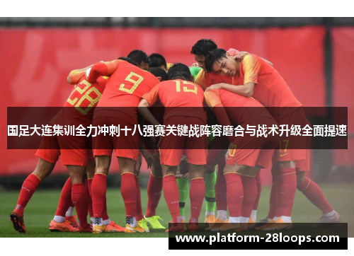 国足大连集训全力冲刺十八强赛关键战阵容磨合与战术升级全面提速