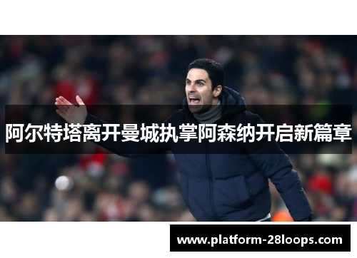 阿尔特塔离开曼城执掌阿森纳开启新篇章 阿尔特塔离开曼城执掌阿森纳开启新篇章