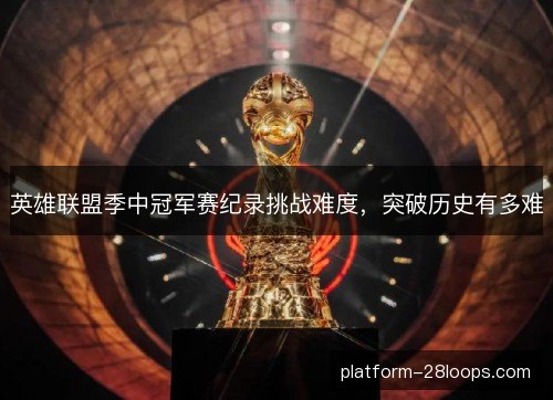 英雄联盟季中冠军赛纪录挑战难度，突破历史有多难